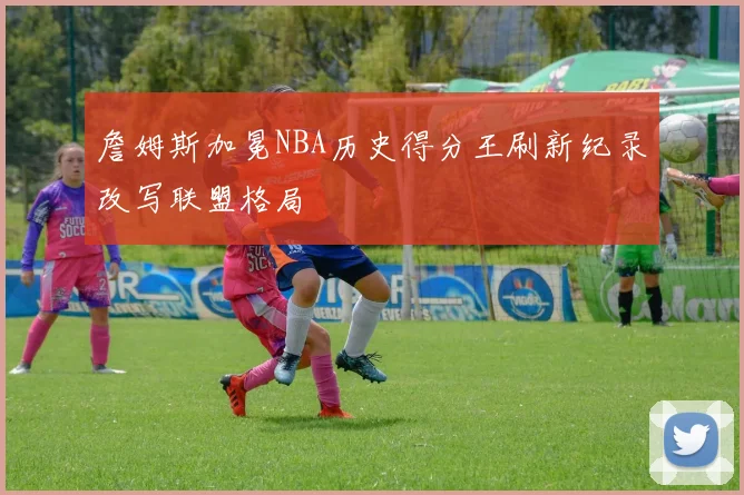詹姆斯加冕NBA历史得分王刷新纪录改写联盟格局