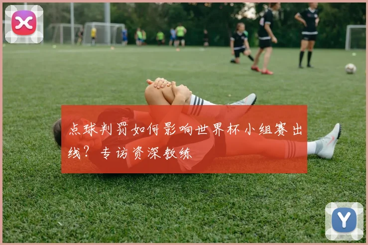 点球判罚如何影响世界杯小组赛出线?专访资深教练