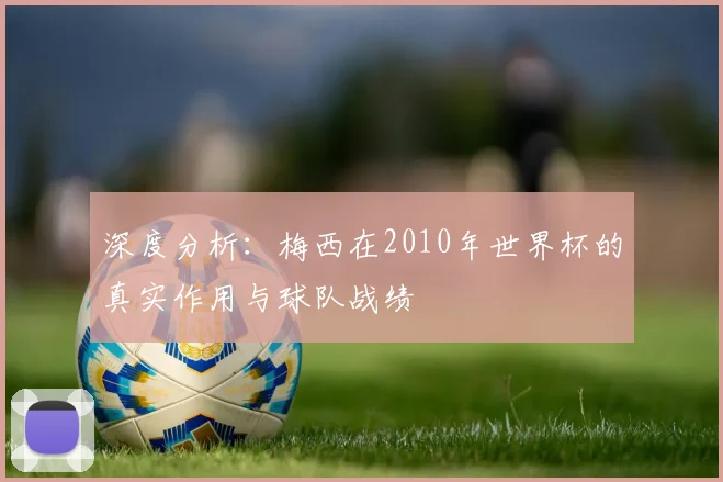 深度分析:梅西在2010年世界杯的真实作用与球队战绩