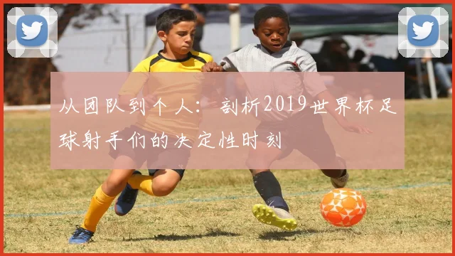 从团队到个人:剖析2019世界杯足球射手们的决定性时刻