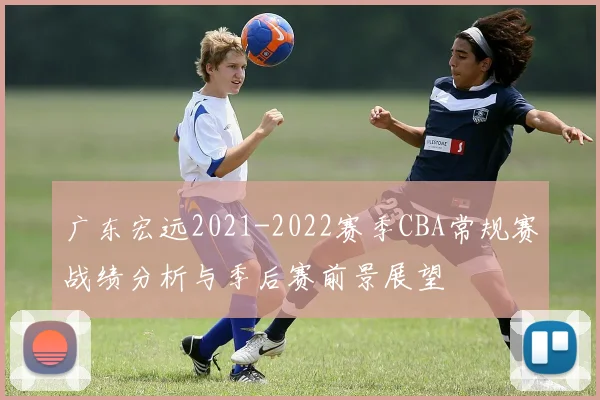 广东宏远2021-2022赛季CBA常规赛战绩分析与季后赛前景展望