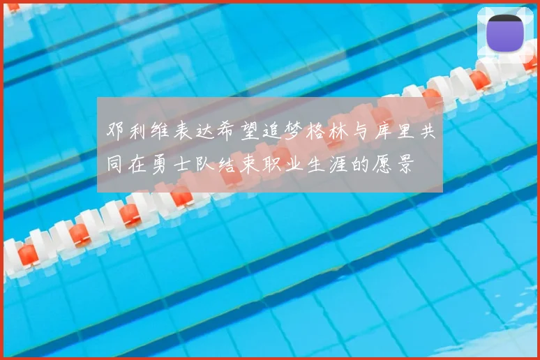 邓利维表达希望追梦格林与库里共同在勇士队结束职业生涯的愿景