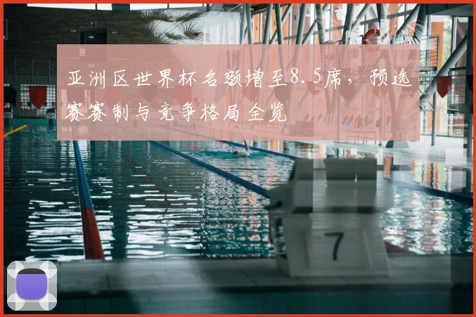 亚洲区世界杯名额增至8.5席，预选赛赛制与竞争格局全览