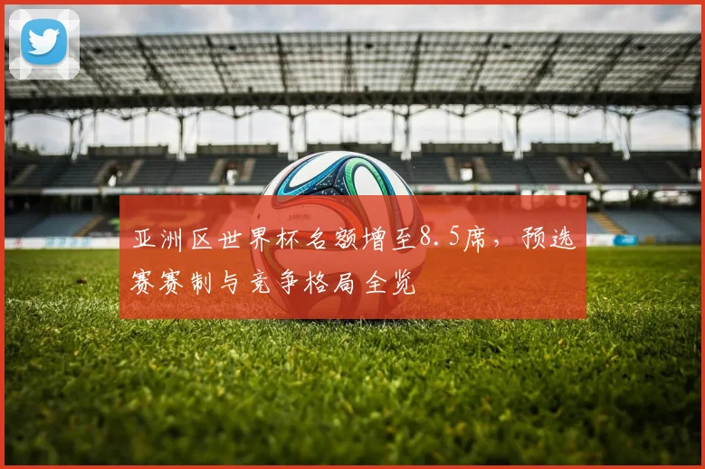 亚洲区世界杯名额增至8.5席，预选赛赛制与竞争格局全览