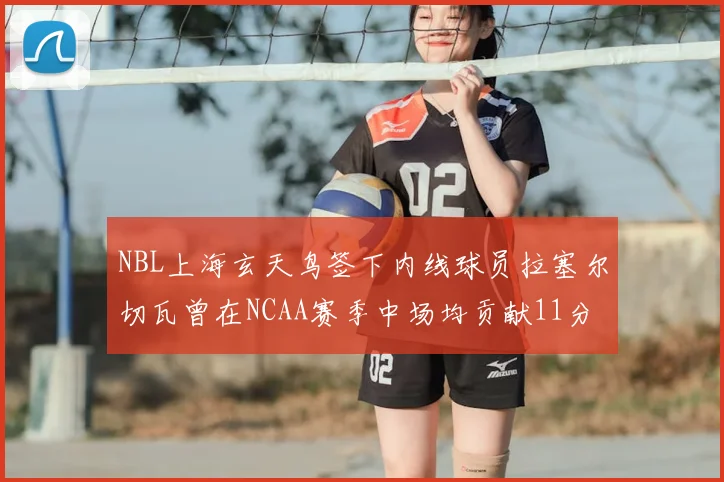 NBL上海玄天鸟签下内线球员拉塞尔切瓦曾在NCAA赛季中场均贡献11分8篮板