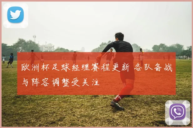 欧洲杯足球经理赛程更新 各队备战与阵容调整受关注