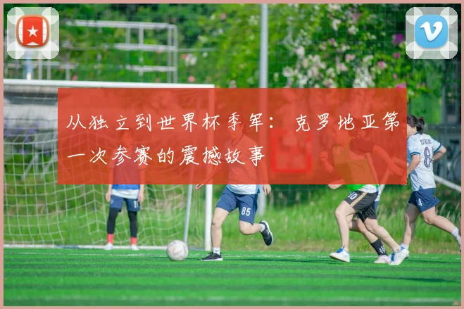 从独立到世界杯季军:克罗地亚第一次参赛的震撼故事