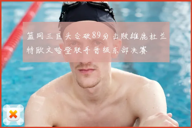 篮网三巨头合砍89分击败雄鹿杜兰特欧文哈登联手晋级东部决赛
