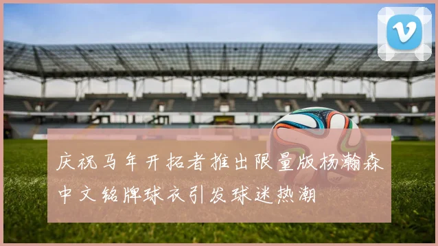 庆祝马年开拓者推出限量版杨瀚森中文铭牌球衣引发球迷热潮