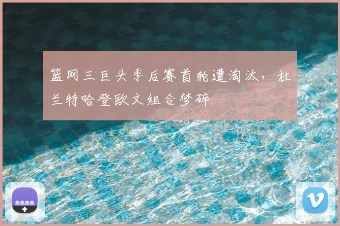 篮网三巨头季后赛首轮遭淘汰,杜兰特哈登欧文组合梦碎
