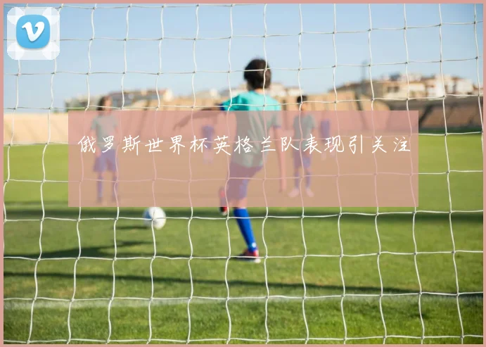 俄罗斯世界杯英格兰队表现引关注