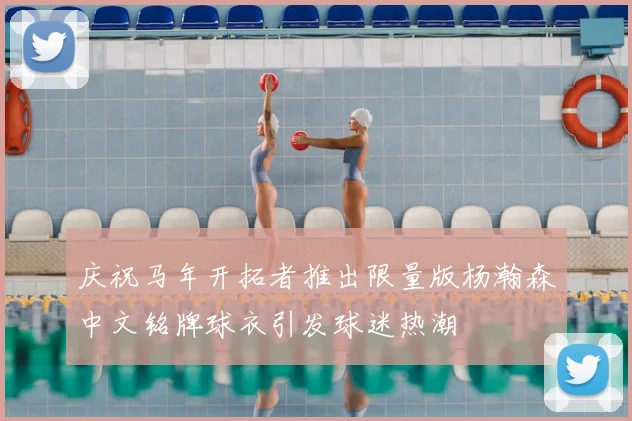 庆祝马年开拓者推出限量版杨瀚森中文铭牌球衣引发球迷热潮