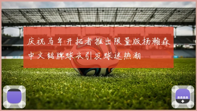 庆祝马年开拓者推出限量版杨瀚森中文铭牌球衣引发球迷热潮