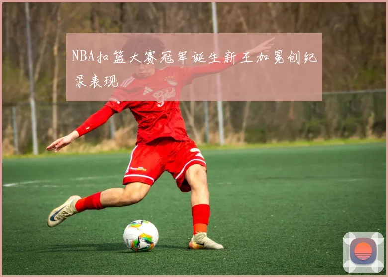 NBA扣篮大赛冠军诞生新王加冕创纪录表现
