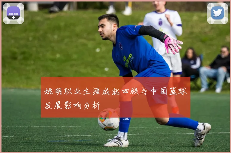 姚明职业生涯成就回顾与中国篮球发展影响分析