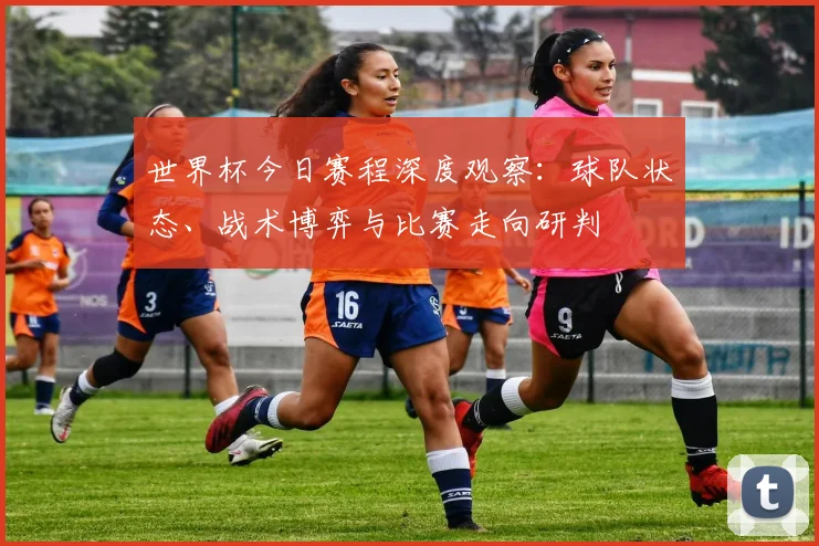 世界杯今日赛程深度观察：球队状态、战术博弈与比赛走向研判