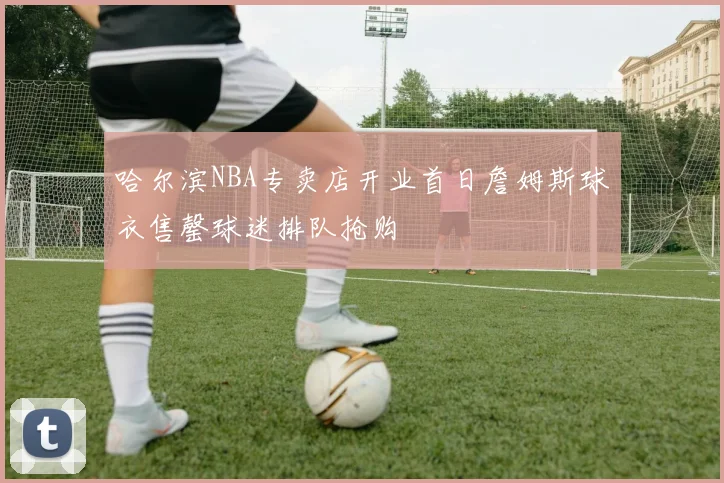 哈尔滨NBA专卖店开业首日詹姆斯球衣售罄球迷排队抢购