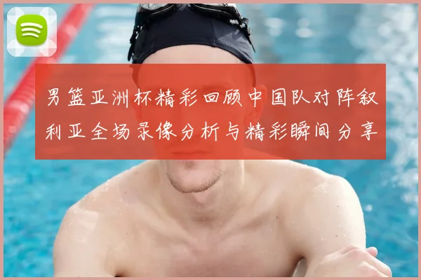 男篮亚洲杯精彩回顾中国队对阵叙利亚全场录像分析与精彩瞬间分享