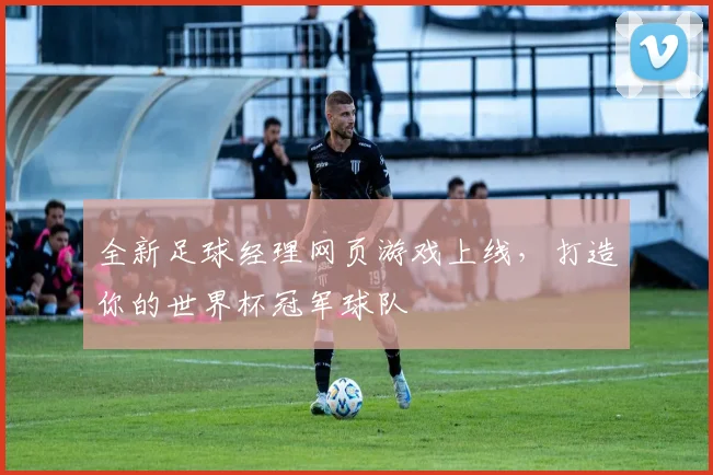 全新足球经理网页游戏上线，打造你的世界杯冠军球队