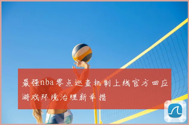最强nba零点巡查机制上线官方回应游戏环境治理新举措