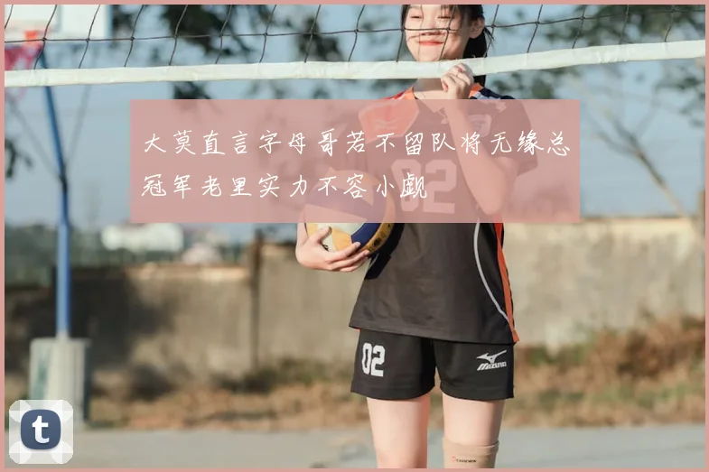 大莫直言字母哥若不留队将无缘总冠军老里实力不容小觑