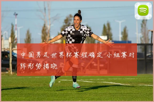 中国男足世界杯赛程确定 小组赛对阵形势揭晓