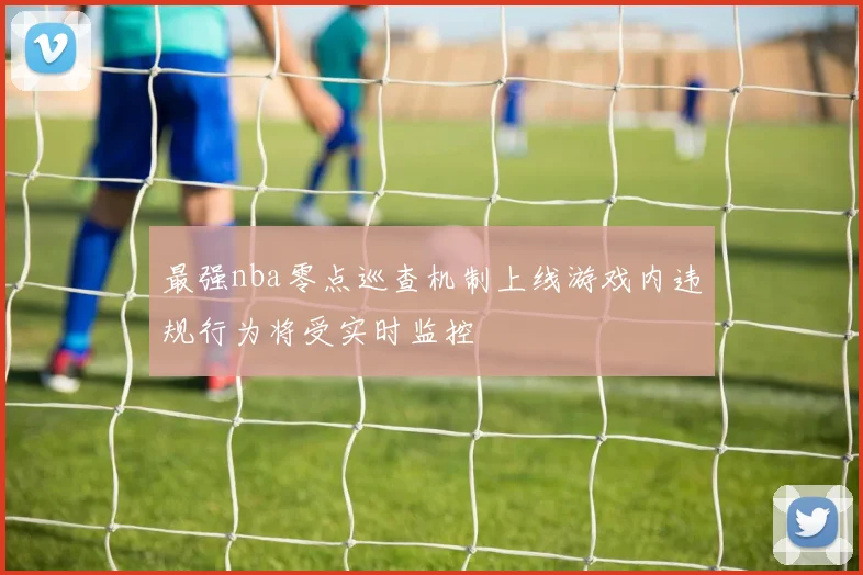 最强nba零点巡查机制上线游戏内违规行为将受实时监控