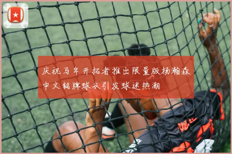 庆祝马年开拓者推出限量版杨瀚森中文铭牌球衣引发球迷热潮