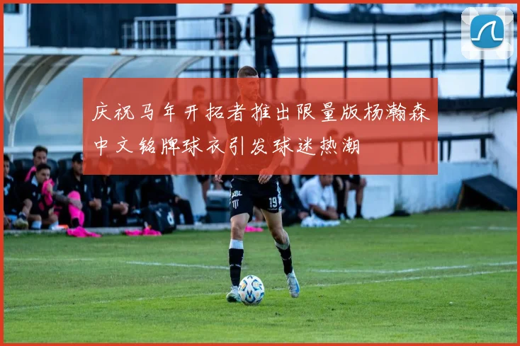 庆祝马年开拓者推出限量版杨瀚森中文铭牌球衣引发球迷热潮