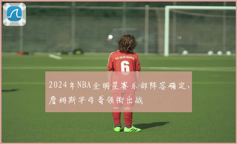 2024年NBA全明星赛东部阵容确定,詹姆斯字母哥领衔出战