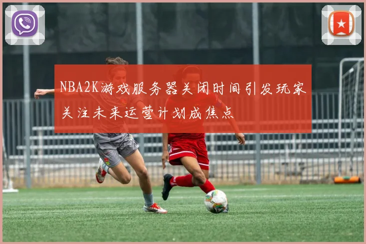 NBA2K游戏服务器关闭时间引发玩家关注未来运营计划成焦点