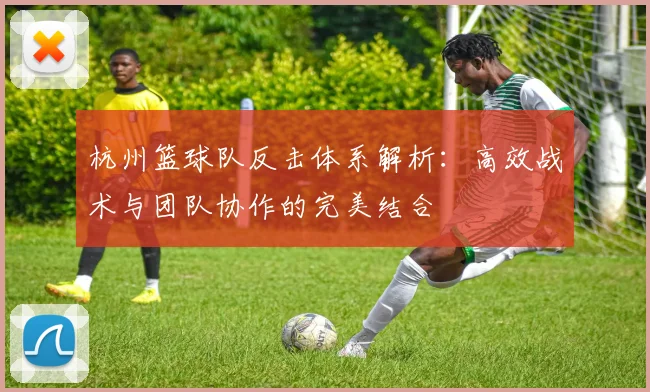 杭州篮球队反击体系解析:高效战术与团队协作的完美结合