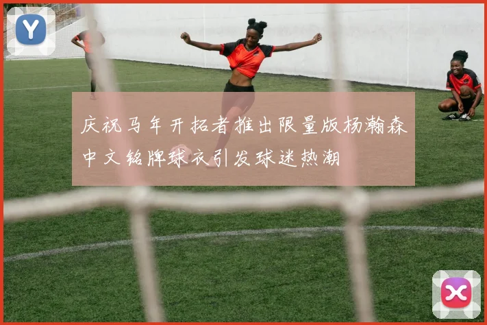 庆祝马年开拓者推出限量版杨瀚森中文铭牌球衣引发球迷热潮
