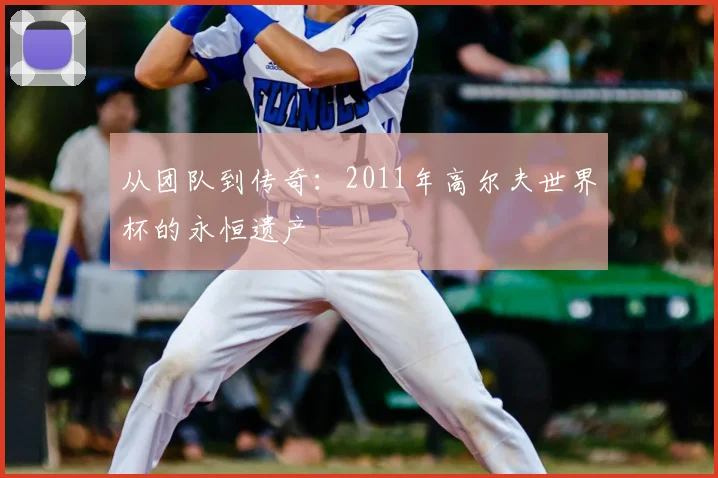 从团队到传奇:2011年高尔夫世界杯的永恒遗产