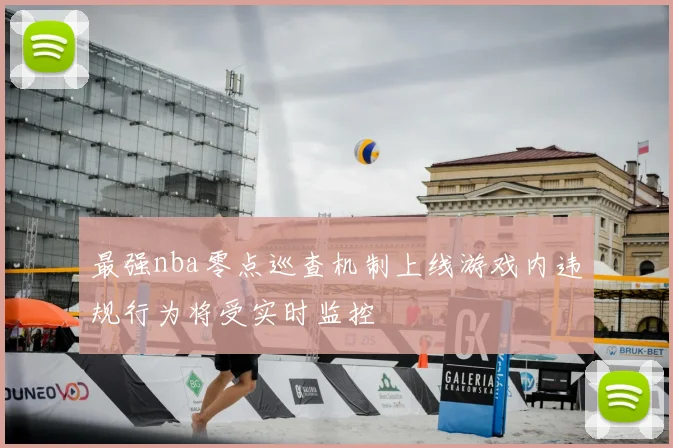 最强nba零点巡查机制上线游戏内违规行为将受实时监控