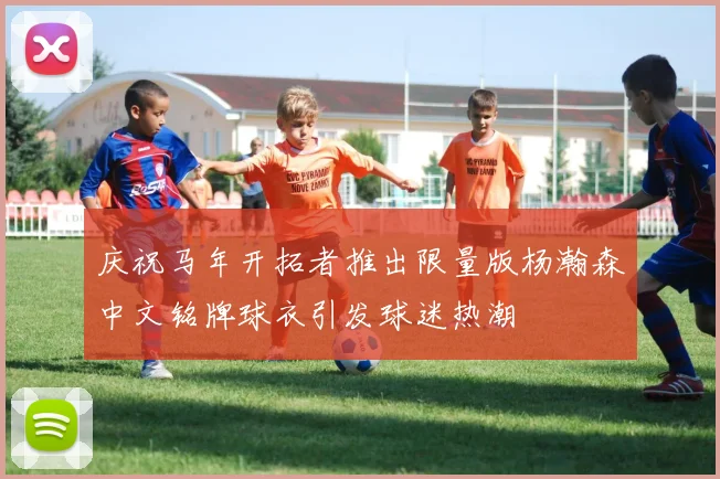 庆祝马年开拓者推出限量版杨瀚森中文铭牌球衣引发球迷热潮