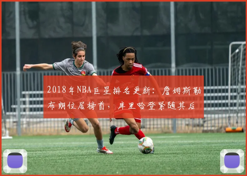2018年NBA巨星排名更新:詹姆斯勒布朗位居榜首,库里哈登紧随其后