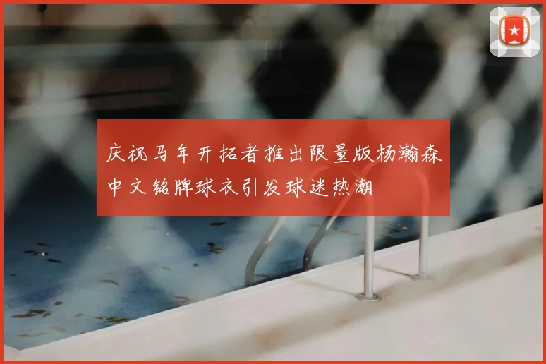 庆祝马年开拓者推出限量版杨瀚森中文铭牌球衣引发球迷热潮