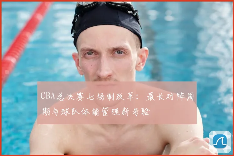 CBA总决赛七场制改革:最长对阵周期与球队体能管理新考验