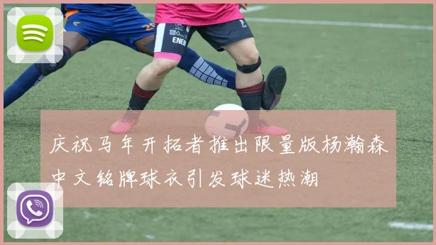 庆祝马年开拓者推出限量版杨瀚森中文铭牌球衣引发球迷热潮