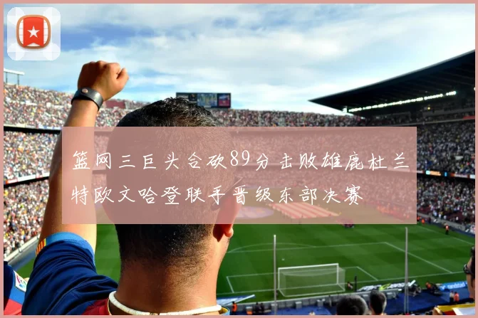篮网三巨头合砍89分击败雄鹿杜兰特欧文哈登联手晋级东部决赛