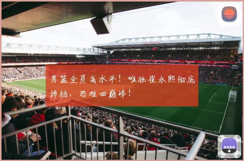 男篮全员高水平!唯独崔永熙彻底掉档,恐难回巅峰!