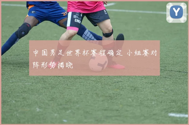 中国男足世界杯赛程确定 小组赛对阵形势揭晓