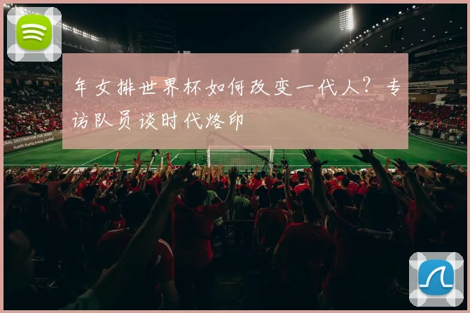 年女排世界杯如何改变一代人?专访队员谈时代烙印