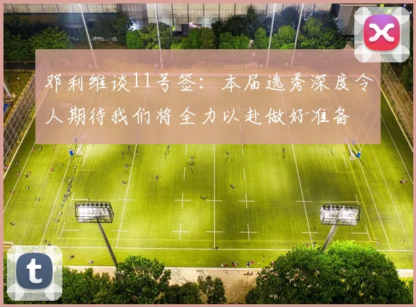 邓利维谈11号签:本届选秀深度令人期待我们将全力以赴做好准备