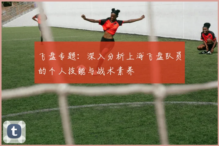 飞盘专题：深入分析上海飞盘队员的个人技能与战术素养