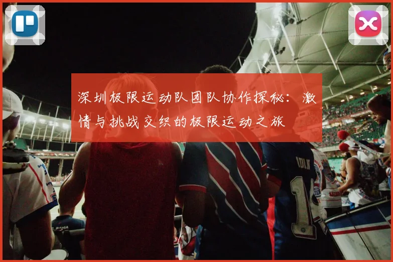 深圳极限运动队团队协作探秘：激情与挑战交织的极限运动之旅