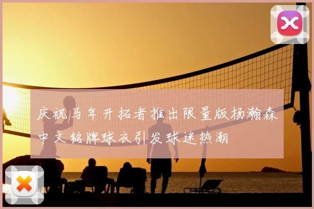 庆祝马年开拓者推出限量版杨瀚森中文铭牌球衣引发球迷热潮