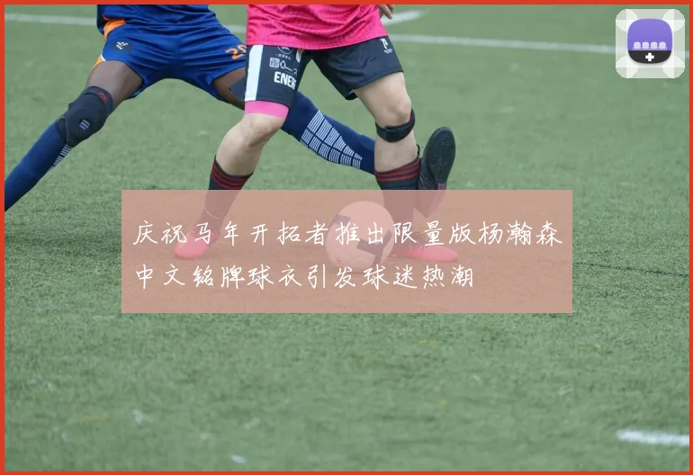 庆祝马年开拓者推出限量版杨瀚森中文铭牌球衣引发球迷热潮