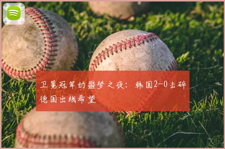 卫冕冠军的噩梦之夜:韩国2-0击碎德国出线希望